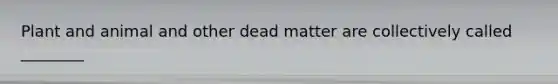 Plant and animal and other dead matter are collectively called ________