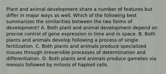 Plant and animal development share a number of features but differ in major ways as well. Which of the following best summarizes the similarities between the two forms of development? A. Both plant and animal development depend on precise control of gene expression in time and in space. B. Both plants and animals develop following a process of single fertilization. C. Both plants and animals produce specialized tissues through irreversible processes of determination and differentiation. D. Both plants and animals produce gametes via meiosis followed by mitosis of haploid cells.