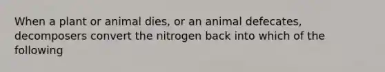 When a plant or animal dies, or an animal defecates, decomposers convert the nitrogen back into which of the following