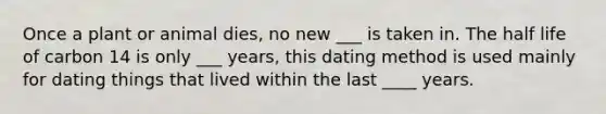 Once a plant or animal dies, no new ___ is taken in. The half life of carbon 14 is only ___ years, this dating method is used mainly for dating things that lived within the last ____ years.