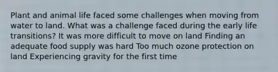 Plant and animal life faced some challenges when moving from water to land. What was a challenge faced during the early life transitions? It was more difficult to move on land Finding an adequate food supply was hard Too much ozone protection on land Experiencing gravity for the first time