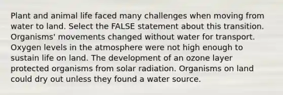 Plant and animal life faced many challenges when moving from water to land. Select the FALSE statement about this transition. Organisms' movements changed without water for transport. Oxygen levels in the atmosphere were not high enough to sustain <a href='https://www.questionai.com/knowledge/k9VzeMAjx8-life-on-land' class='anchor-knowledge'>life on land</a>. The development of an ozone layer protected organisms from <a href='https://www.questionai.com/knowledge/kr1ksgm4Kk-solar-radiation' class='anchor-knowledge'>solar radiation</a>. Organisms on land could dry out unless they found a water source.