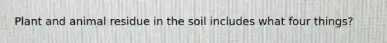 Plant and animal residue in the soil includes what four things?