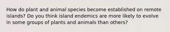 How do plant and animal species become established on remote islands? Do you think island endemics are more likely to evolve in some groups of plants and animals than others?