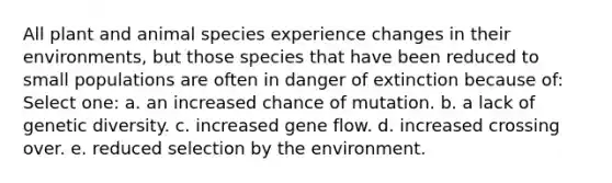 All plant and animal species experience changes in their environments, but those species that have been reduced to small populations are often in danger of extinction because of: Select one: a. an increased chance of mutation. b. a lack of genetic diversity. c. increased gene flow. d. increased crossing over. e. reduced selection by the environment.