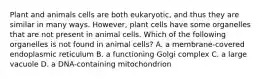 Plant and animals cells are both eukaryotic, and thus they are similar in many ways. However, plant cells have some organelles that are not present in animal cells. Which of the following organelles is not found in animal cells? A. a membrane-covered endoplasmic reticulum B. a functioning Golgi complex C. a large vacuole D. a DNA-containing mitochondrion