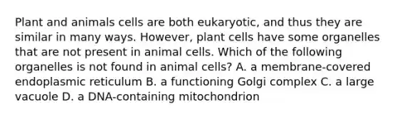 Plant and animals cells are both eukaryotic, and thus they are similar in many ways. However, plant cells have some organelles that are not present in animal cells. Which of the following organelles is not found in animal cells? A. a membrane-covered endoplasmic reticulum B. a functioning Golgi complex C. a large vacuole D. a DNA-containing mitochondrion