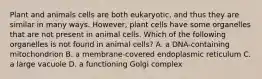 Plant and animals cells are both eukaryotic, and thus they are similar in many ways. However, plant cells have some organelles that are not present in animal cells. Which of the following organelles is not found in animal cells? A. a DNA-containing mitochondrion B. a membrane-covered endoplasmic reticulum C. a large vacuole D. a functioning Golgi complex