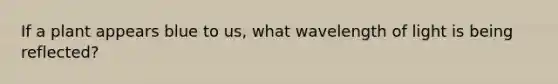 If a plant appears blue to us, what wavelength of light is being reflected?