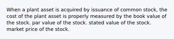 When a plant asset is acquired by issuance of common stock, the cost of the plant asset is properly measured by the book value of the stock. par value of the stock. stated value of the stock. market price of the stock.