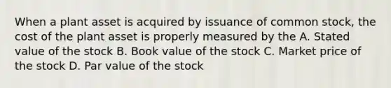 When a plant asset is acquired by issuance of common stock, the cost of the plant asset is properly measured by the A. Stated value of the stock B. Book value of the stock C. Market price of the stock D. Par value of the stock