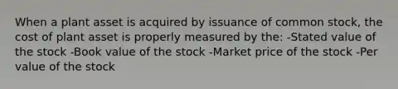 When a plant asset is acquired by issuance of common stock, the cost of plant asset is properly measured by the: -Stated value of the stock -Book value of the stock -Market price of the stock -Per value of the stock