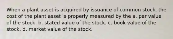 When a plant asset is acquired by issuance of common stock, the cost of the plant asset is properly measured by the a. par value of the stock. b. stated value of the stock. c. book value of the stock. d. market value of the stock.