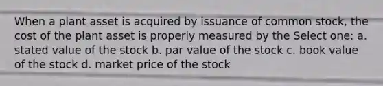 When a plant asset is acquired by issuance of common stock, the cost of the plant asset is properly measured by the Select one: a. stated value of the stock b. par value of the stock c. book value of the stock d. market price of the stock