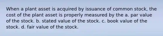 When a plant asset is acquired by issuance of common stock, the cost of the plant asset is properly measured by the a. par value of the stock. b. stated value of the stock. c. book value of the stock. d. fair value of the stock.