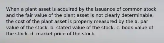 When a plant asset is acquired by the issuance of common stock and the fair value of the plant asset is not clearly determinable, the cost of the plant asset is properly measured by the a. par value of the stock. b. stated value of the stock. c. book value of the stock. d. market price of the stock.