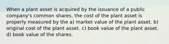 When a plant asset is acquired by the issuance of a public company's common shares, the cost of the plant asset is properly measured by the a) market value of the plant asset. b) original cost of the plant asset. c) book value of the plant asset. d) book value of the shares.