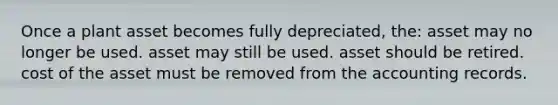 Once a plant asset becomes fully depreciated, the: asset may no longer be used. asset may still be used. asset should be retired. cost of the asset must be removed from the accounting records.