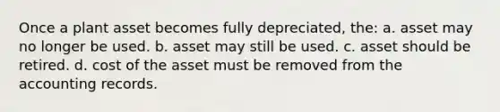 Once a plant asset becomes fully depreciated, the: a. asset may no longer be used. b. asset may still be used. c. asset should be retired. d. cost of the asset must be removed from the accounting records.