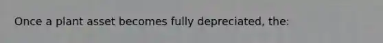 Once a plant asset becomes fully depreciated, the: