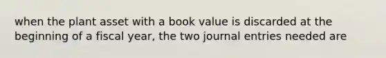 when the plant asset with a book value is discarded at the beginning of a fiscal year, the two journal entries needed are