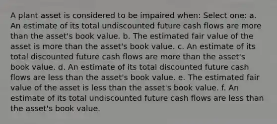 A plant asset is considered to be impaired when: Select one: a. An estimate of its total undiscounted future cash flows are more than the asset's book value. b. The estimated fair value of the asset is more than the asset's book value. c. An estimate of its total discounted future cash flows are more than the asset's book value. d. An estimate of its total discounted future cash flows are less than the asset's book value. e. The estimated fair value of the asset is less than the asset's book value. f. An estimate of its total undiscounted future cash flows are less than the asset's book value.