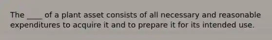 The ____ of a plant asset consists of all necessary and reasonable expenditures to acquire it and to prepare it for its intended use.