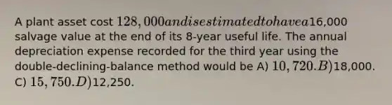 A plant asset cost 128,000 and is estimated to have a16,000 salvage value at the end of its 8-year useful life. The annual depreciation expense recorded for the third year using the double-declining-balance method would be A) 10,720. B)18,000. C) 15,750. D)12,250.