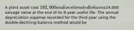 A plant asset cost 192,000 and is estimated to have a24,000 salvage value at the end of its 8-year useful life. The annual depreciation expense recorded for the third year using the double-declining-balance method would be