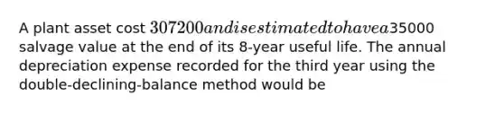 A plant asset cost 307200 and is estimated to have a35000 salvage value at the end of its 8-year useful life. The annual depreciation expense recorded for the third year using the double-declining-balance method would be