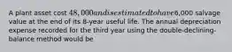 A plant asset cost 48,000 and is estimated to have6,000 salvage value at the end of its 8-year useful life. The annual depreciation expense recorded for the third year using the double-declining-balance method would be