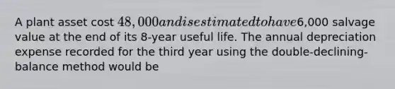 A plant asset cost 48,000 and is estimated to have6,000 salvage value at the end of its 8-year useful life. The annual depreciation expense recorded for the third year using the double-declining-balance method would be