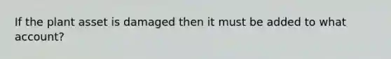 If the plant asset is damaged then it must be added to what account?