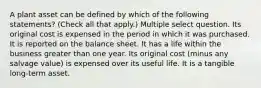 A plant asset can be defined by which of the following statements? (Check all that apply.) Multiple select question. Its original cost is expensed in the period in which it was purchased. It is reported on the balance sheet. It has a life within the business greater than one year. Its original cost (minus any salvage value) is expensed over its useful life. It is a tangible long-term asset.