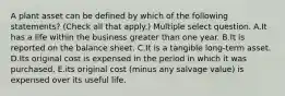 A plant asset can be defined by which of the following statements? (Check all that apply.) Multiple select question. A.It has a life within the business greater than one year. B.It is reported on the balance sheet. C.It is a tangible long-term asset. D.Its original cost is expensed in the period in which it was purchased. E.its original cost (minus any salvage value) is expensed over its useful life.