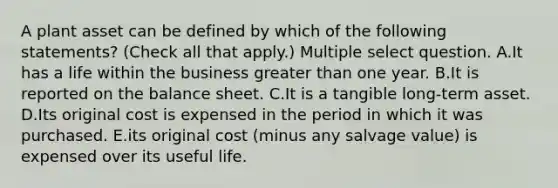 A plant asset can be defined by which of the following statements? (Check all that apply.) Multiple select question. A.It has a life within the business greater than one year. B.It is reported on the balance sheet. C.It is a tangible long-term asset. D.Its original cost is expensed in the period in which it was purchased. E.its original cost (minus any salvage value) is expensed over its useful life.