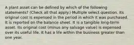 A plant asset can be defined by which of the following statements? (Check all that apply.) Multiple select question. Its original cost is expensed in the period in which it was purchased. It is reported on the balance sheet. It is a tangible long-term asset. Its original cost (minus any salvage value) is expensed over its useful life. It has a life within the business greater than one year.