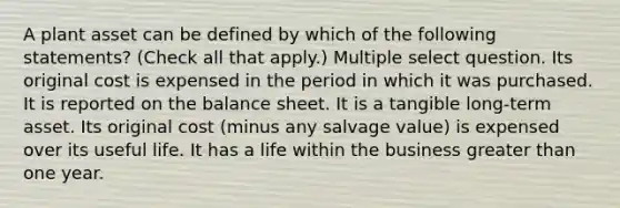 A plant asset can be defined by which of the following statements? (Check all that apply.) Multiple select question. Its original cost is expensed in the period in which it was purchased. It is reported on the balance sheet. It is a tangible long-term asset. Its original cost (minus any salvage value) is expensed over its useful life. It has a life within the business greater than one year.