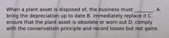 When a plant asset is disposed​ of, the business must​ ________. A. bring the depreciation up to date B. immediately replace it C. ensure that the plant asset is obsolete or worn out D. comply with the conservatism principle and record losses but not gains