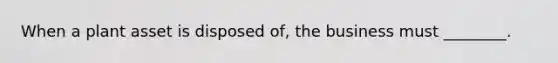 When a plant asset is disposed​ of, the business must​ ________.