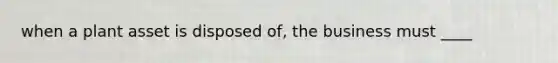 when a plant asset is disposed of, the business must ____