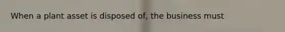 When a plant asset is disposed of, the business must