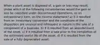 When a plant asset is disposed of, a gain or loss may result. Under which of the following circumstances would the gain or loss be classified under Discontinued Operations, as an extraordinary item, on the income statement? a) If it resulted from an involuntary conversion and the conditions of the disposition are unusual and infrequent in nature in the sale of a component of a business. b) If it resulted from an abandonment of the asset. c) If it resulted from a sale prior to the completion of the estimated useful life of the asset. d) If it resulted from the sale of a fully depreciated asset.