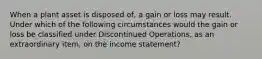 When a plant asset is disposed of, a gain or loss may result. Under which of the following circumstances would the gain or loss be classified under Discontinued Operations, as an extraordinary item, on the income statement?