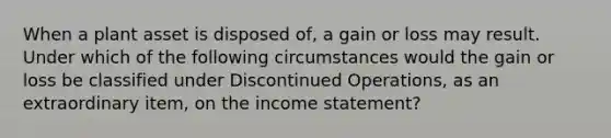 When a plant asset is disposed of, a gain or loss may result. Under which of the following circumstances would the gain or loss be classified under Discontinued Operations, as an extraordinary item, on the income statement?