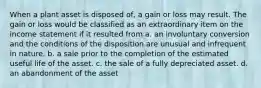 When a plant asset is disposed of, a gain or loss may result. The gain or loss would be classified as an extraordinary item on the income statement if it resulted from a. an involuntary conversion and the conditions of the disposition are unusual and infrequent in nature. b. a sale prior to the completion of the estimated useful life of the asset. c. the sale of a fully depreciated asset. d. an abandonment of the asset