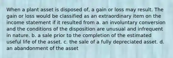 When a plant asset is disposed of, a gain or loss may result. The gain or loss would be classified as an extraordinary item on the <a href='https://www.questionai.com/knowledge/kCPMsnOwdm-income-statement' class='anchor-knowledge'>income statement</a> if it resulted from a. an involuntary conversion and the conditions of the disposition are unusual and infrequent in nature. b. a sale prior to the completion of the estimated useful life of the asset. c. the sale of a fully depreciated asset. d. an abandonment of the asset