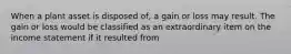 When a plant asset is disposed of, a gain or loss may result. The gain or loss would be classified as an extraordinary item on the income statement if it resulted from