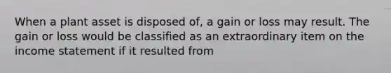 When a plant asset is disposed of, a gain or loss may result. The gain or loss would be classified as an extraordinary item on the income statement if it resulted from