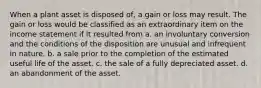 When a plant asset is disposed of, a gain or loss may result. The gain or loss would be classified as an extraordinary item on the income statement if it resulted from a. an involuntary conversion and the conditions of the disposition are unusual and infrequent in nature. b. a sale prior to the completion of the estimated useful life of the asset. c. the sale of a fully depreciated asset. d. an abandonment of the asset.